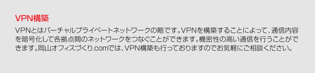 VPN構築VPNとはバーチャルプライベートネットワークの略です。VPNを構築することによって、通信内容を暗号化して各拠点間のネットワークをつなぐことができます。機密性の高い通信を行うことができます。岡山オフィスづくり.comでは、VPN構築も行っておりますのでお気軽にご相談ください。
